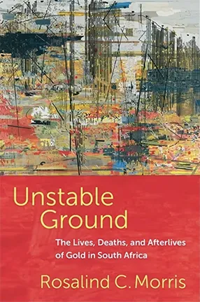 Unstable Ground: The Lives, Deaths, and Afterlives of Gold in South Africa By Rosalind C. Morris 